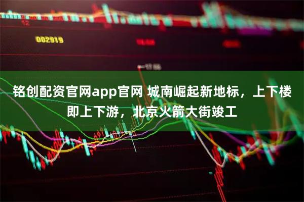 铭创配资官网app官网 城南崛起新地标，上下楼即上下游，北京火箭大街竣工