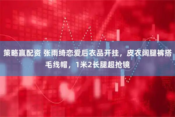 策略赢配资 张雨绮恋爱后衣品开挂，皮衣阔腿裤搭毛线帽，1米2长腿超抢镜