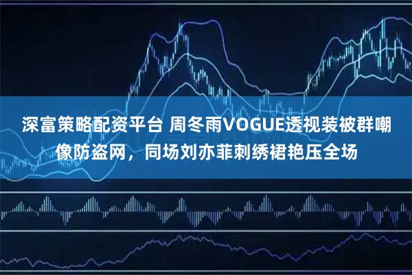 深富策略配资平台 周冬雨VOGUE透视装被群嘲像防盗网，同场刘亦菲刺绣裙艳压全场