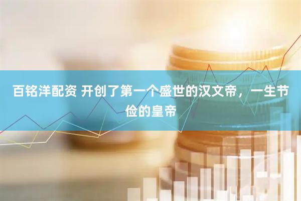 百铭洋配资 开创了第一个盛世的汉文帝，一生节俭的皇帝