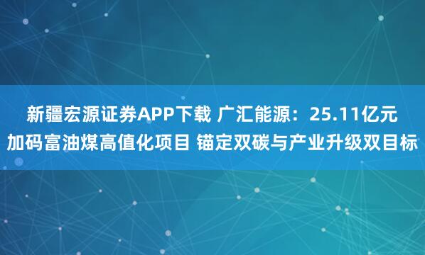 新疆宏源证券APP下载 广汇能源：25.11亿元加码富油煤高值化项目 锚定双碳与产业升级双目标