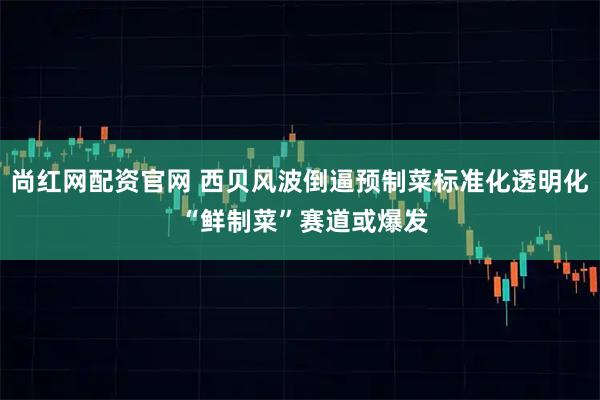 尚红网配资官网 西贝风波倒逼预制菜标准化透明化 “鲜制菜”赛道或爆发