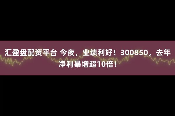 汇盈盘配资平台 今夜，业绩利好！300850，去年净利暴增超10倍！
