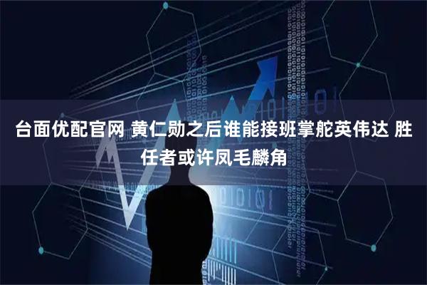台面优配官网 黄仁勋之后谁能接班掌舵英伟达 胜任者或许凤毛麟角