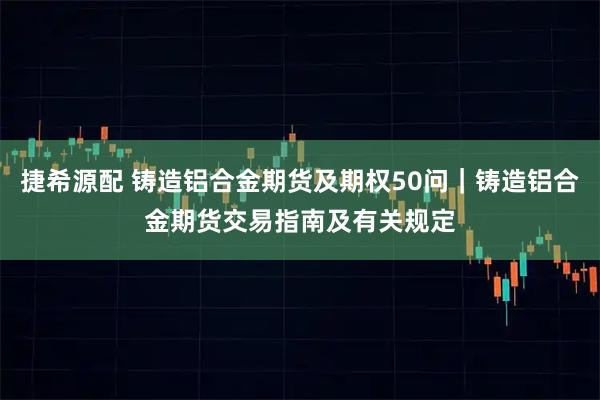 捷希源配 铸造铝合金期货及期权50问｜铸造铝合金期货交易指南及有关规定