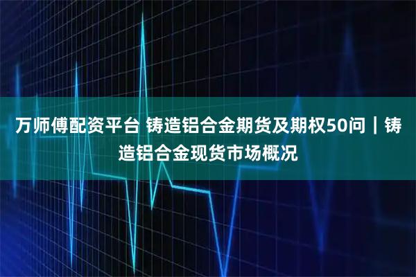 万师傅配资平台 铸造铝合金期货及期权50问｜铸造铝合金现货市场概况