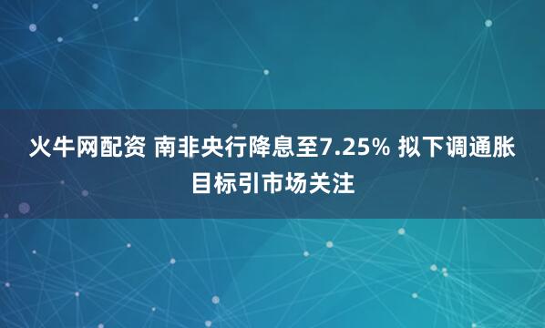 火牛网配资 南非央行降息至7.25% 拟下调通胀目标引市场关注
