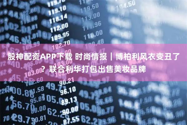 股神配资APP下载 时尚情报｜博柏利风衣变丑了？联合利华打包出售美妆品牌