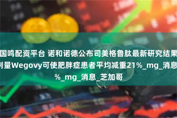 国鸣配资平台 诺和诺德公布司美格鲁肽最新研究结果：更高剂量Wegovy可使肥胖症患者平均减重21%_mg_消息_芝加哥