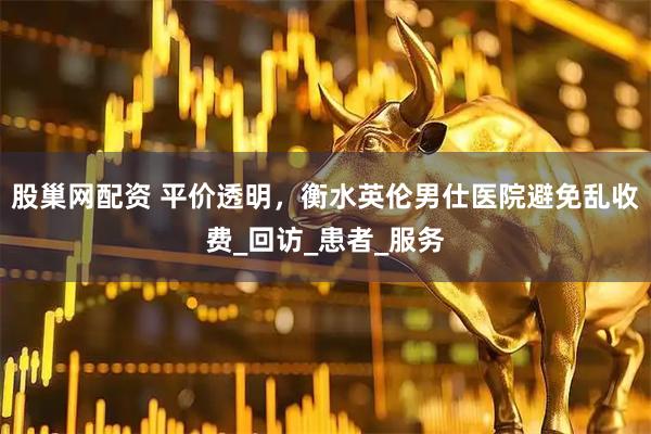 股巢网配资 平价透明，衡水英伦男仕医院避免乱收费_回访_患者_服务