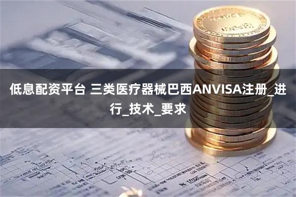 低息配资平台 三类医疗器械巴西ANVISA注册_进行_技术_要求