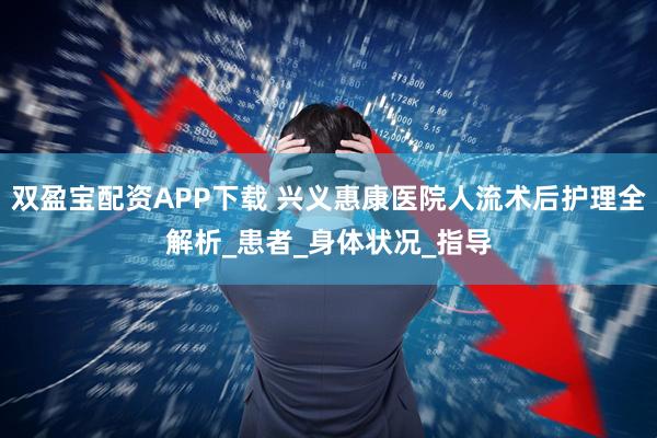 双盈宝配资APP下载 兴义惠康医院人流术后护理全解析_患者_身体状况_指导