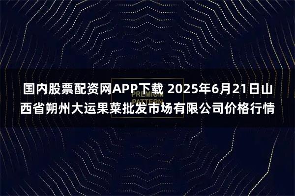 国内股票配资网APP下载 2025年6月21日山西省朔州大运果菜批发市场有限公司价格行情