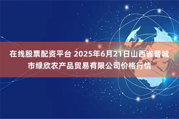 在线股票配资平台 2025年6月21日山西省晋城市绿欣农产品贸易有限公司价格行情