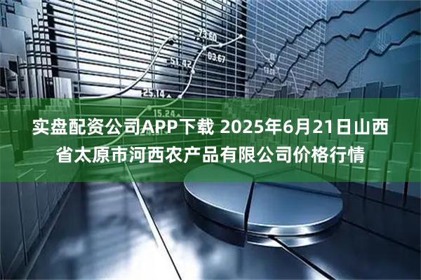 实盘配资公司APP下载 2025年6月21日山西省太原市河西农产品有限公司价格行情