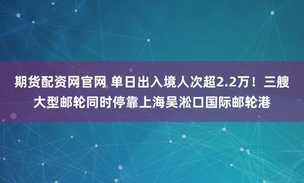 期货配资网官网 单日出入境人次超2.2万！三艘大型邮轮同时停靠上海吴淞口国际邮轮港