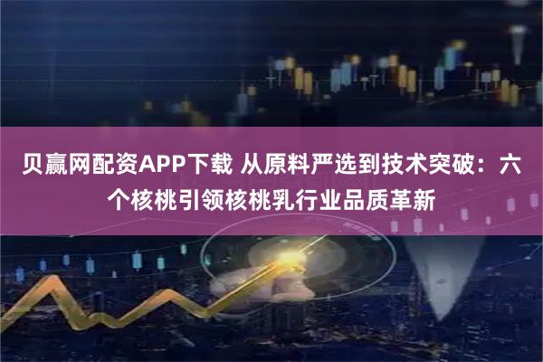 贝赢网配资APP下载 从原料严选到技术突破：六个核桃引领核桃乳行业品质革新