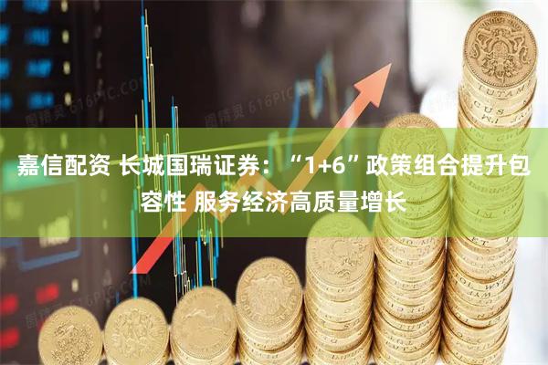 嘉信配资 长城国瑞证券：“1+6”政策组合提升包容性 服务经济高质量增长