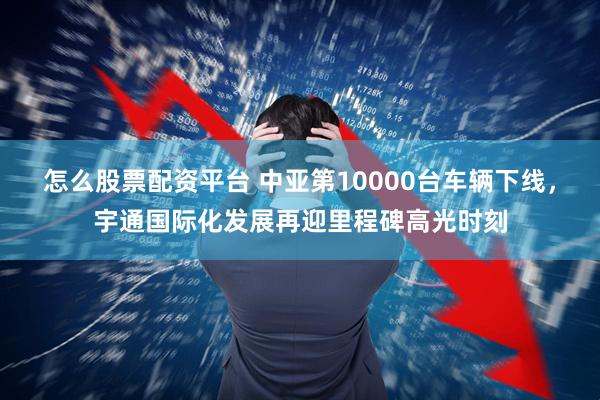 怎么股票配资平台 中亚第10000台车辆下线，宇通国际化发展再迎里程碑高光时刻