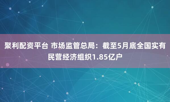 聚利配资平台 市场监管总局：截至5月底全国实有民营经济组织1.85亿户