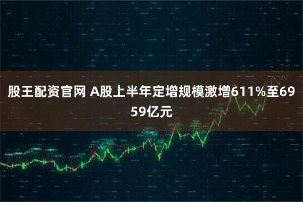 股王配资官网 A股上半年定增规模激增611%至6959亿元