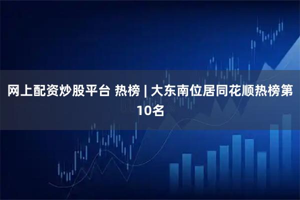 网上配资炒股平台 热榜 | 大东南位居同花顺热榜第10名