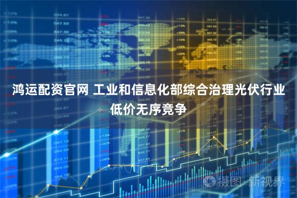 鸿运配资官网 工业和信息化部综合治理光伏行业低价无序竞争