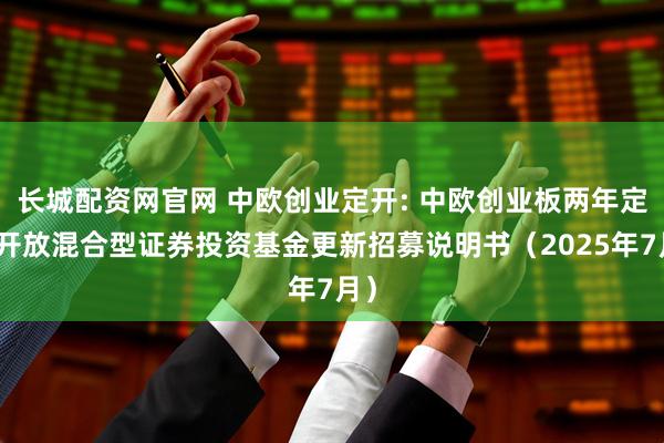 长城配资网官网 中欧创业定开: 中欧创业板两年定期开放混合型证券投资基金更新招募说明书（2025年7月）