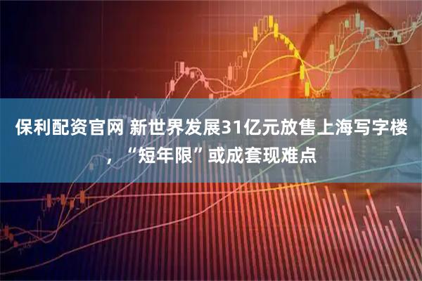 保利配资官网 新世界发展31亿元放售上海写字楼，“短年限”或成套现难点