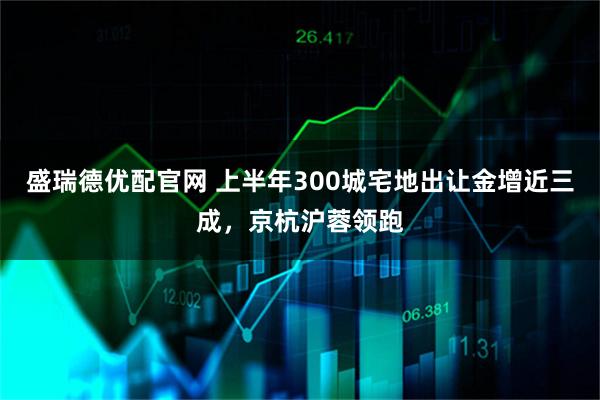 盛瑞德优配官网 上半年300城宅地出让金增近三成，京杭沪蓉领跑