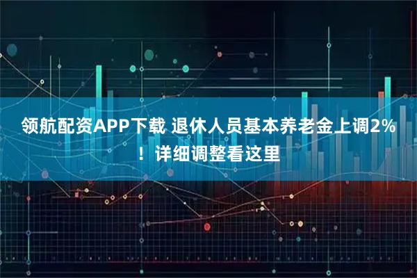 领航配资APP下载 退休人员基本养老金上调2%！详细调整看这里