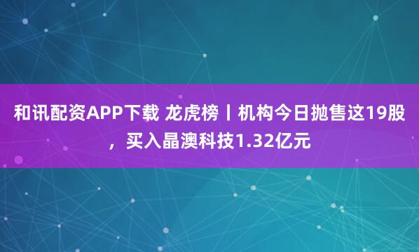 和讯配资APP下载 龙虎榜丨机构今日抛售这19股，买入晶澳科技1.32亿元