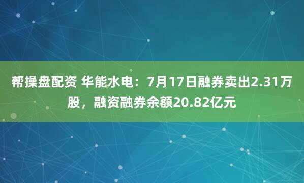 帮操盘配资 华能水电：7月17日融券卖出2.31万股，融资融券余额20.82亿元