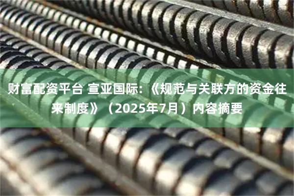 财富配资平台 宣亚国际: 《规范与关联方的资金往来制度》（2025年7月）内容摘要