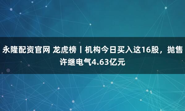 永隆配资官网 龙虎榜丨机构今日买入这16股，抛售许继电气4.63亿元