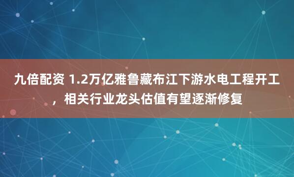 九倍配资 1.2万亿雅鲁藏布江下游水电工程开工，相关行业龙头估值有望逐渐修复