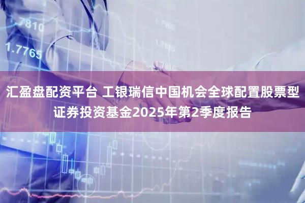 汇盈盘配资平台 工银瑞信中国机会全球配置股票型证券投资基金2025年第2季度报告