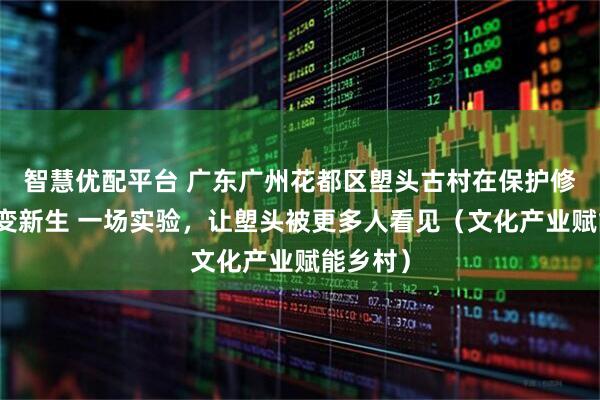 智慧优配平台 广东广州花都区塱头古村在保护修缮后蝶变新生 一场实验，让塱头被更多人看见（文化产业赋能乡村）