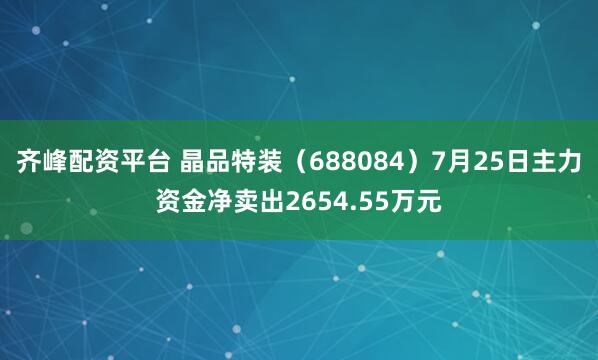 齐峰配资平台 晶品特装（688084）7月25日主力资金净卖出2654.55万元