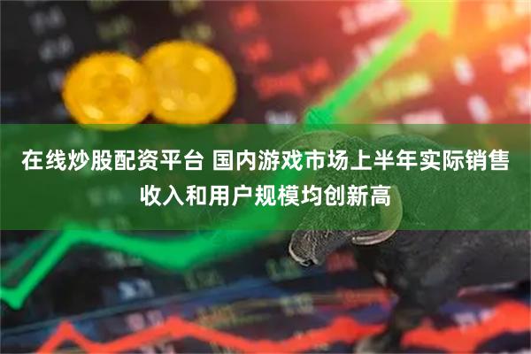 在线炒股配资平台 国内游戏市场上半年实际销售收入和用户规模均创新高