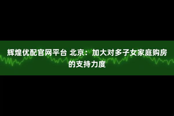 辉煌优配官网平台 北京：加大对多子女家庭购房的支持力度