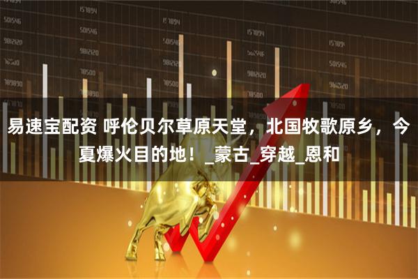 易速宝配资 呼伦贝尔草原天堂，北国牧歌原乡，今夏爆火目的地！_蒙古_穿越_恩和