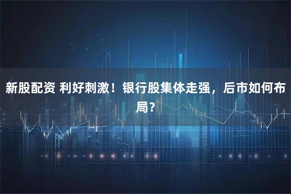 新股配资 利好刺激！银行股集体走强，后市如何布局？
