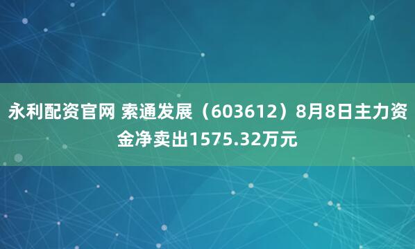 永利配资官网 索通发展（603612）8月8日主力资金净卖出1575.32万元