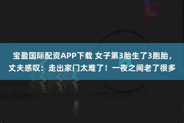 宝盈国际配资APP下载 女子第3胎生了3胞胎，丈夫感叹：走出家门太难了！一夜之间老了很多