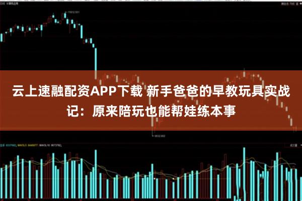 云上速融配资APP下载 新手爸爸的早教玩具实战记：原来陪玩也能帮娃练本事