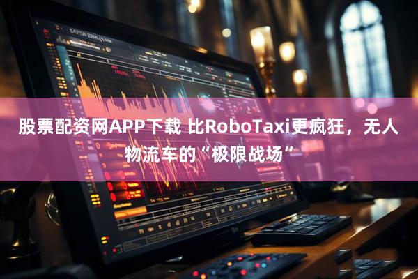 股票配资网APP下载 比RoboTaxi更疯狂，无人物流车的“极限战场”