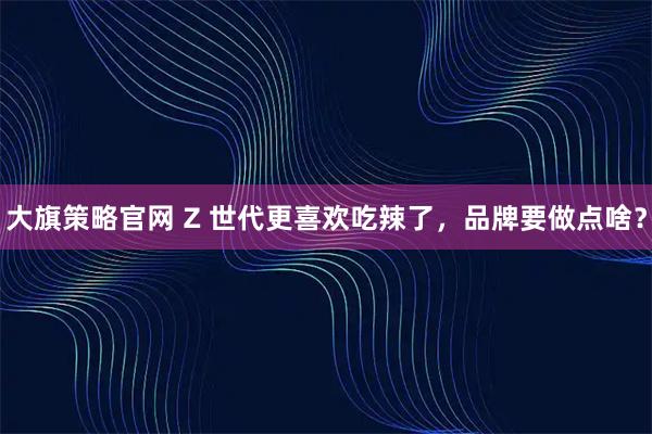 大旗策略官网 Z 世代更喜欢吃辣了，品牌要做点啥？