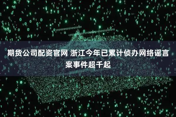 期货公司配资官网 浙江今年已累计侦办网络谣言案事件超千起