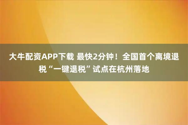 大牛配资APP下载 最快2分钟！全国首个离境退税“一键退税”试点在杭州落地